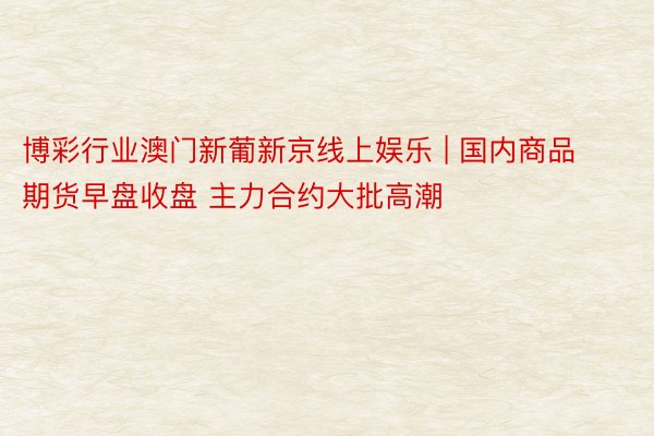 博彩行业澳门新葡新京线上娱乐 | 国内商品期货早盘收盘 主力合约大批高潮