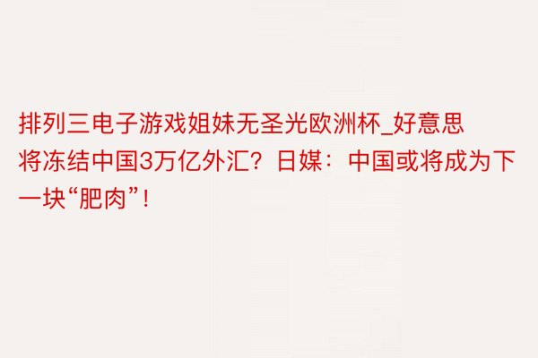 排列三电子游戏姐妹无圣光欧洲杯_好意思将冻结中国3万亿外汇？日媒：中国或将成为下一块“肥肉”！