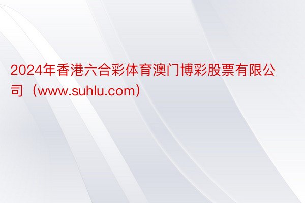 2024年香港六合彩体育澳门博彩股票有限公司（www.suhlu.com）