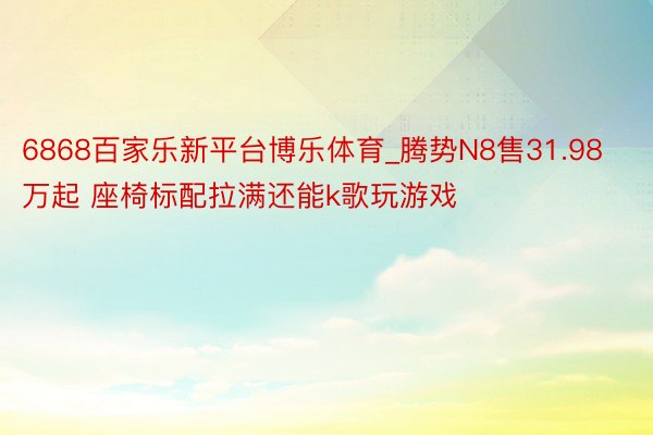 6868百家乐新平台博乐体育_腾势N8售31.98万起 座椅标配拉满还能k歌玩游戏