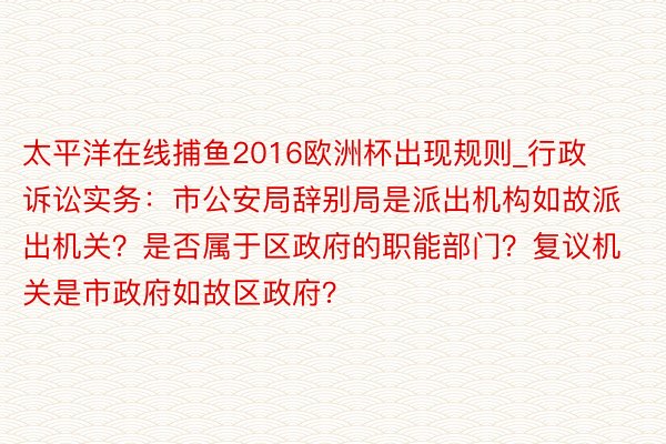 太平洋在线捕鱼2016欧洲杯出现规则_行政诉讼实务：市公安局辞别局是派出机构如故派出机关？是否属于区政府的职能部门？复议机关是市政府如故区政府？