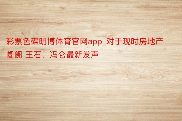 彩票色碟明博体育官网app_对于现时房地产阛阓 王石、冯仑最新发声