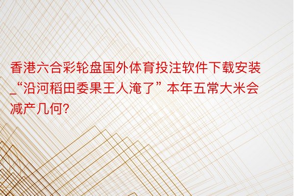 香港六合彩轮盘国外体育投注软件下载安装_“沿河稻田委果王人淹了” 本年五常大米会减产几何？