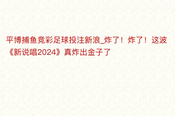 平博捕鱼竞彩足球投注新浪_炸了！炸了！这波《新说唱2024》真炸出金子了