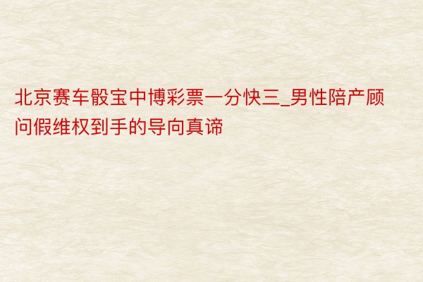 北京赛车骰宝中博彩票一分快三_男性陪产顾问假维权到手的导向真谛