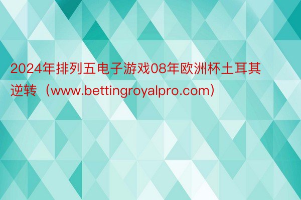 2024年排列五电子游戏08年欧洲杯土耳其逆转（www.bettingroyalpro.com）