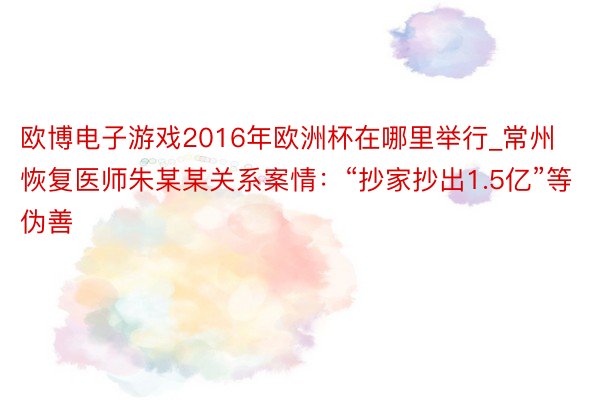 欧博电子游戏2016年欧洲杯在哪里举行_常州恢复医师朱某某关系案情：“抄家抄出1.5亿”等伪善