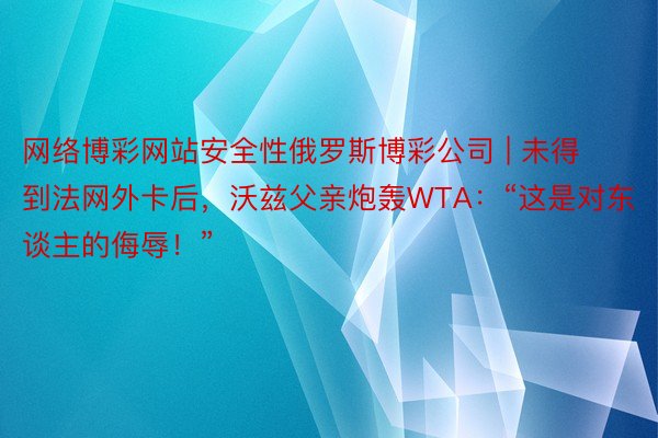 网络博彩网站安全性俄罗斯博彩公司 | 未得到法网外卡后，沃兹父亲炮轰WTA：“这是对东谈主的侮辱！”