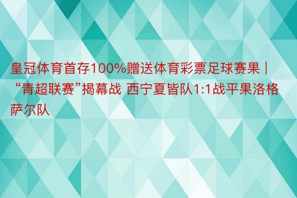 皇冠体育首存100%赠送体育彩票足球赛果 | “青超联赛”揭幕战 西宁夏皆队1:1战平果洛格萨尔队