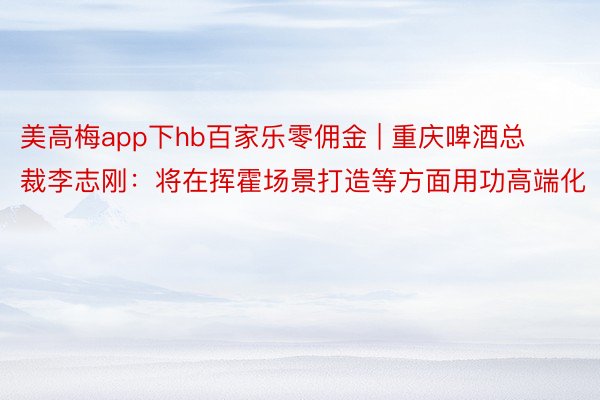 美高梅app下hb百家乐零佣金 | 重庆啤酒总裁李志刚：将在挥霍场景打造等方面用功高端化