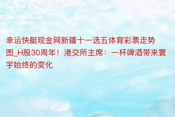 幸运快艇现金网新疆十一选五体育彩票走势图_H股30周年！港交所主席：一杯啤酒带来寰宇始终的变化