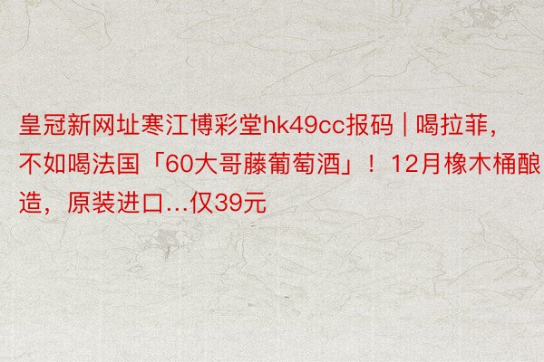 皇冠新网址寒江博彩堂hk49cc报码 | 喝拉菲，不如喝法国「60大哥藤葡萄酒」！12月橡木桶酿造，原装进口…仅39元