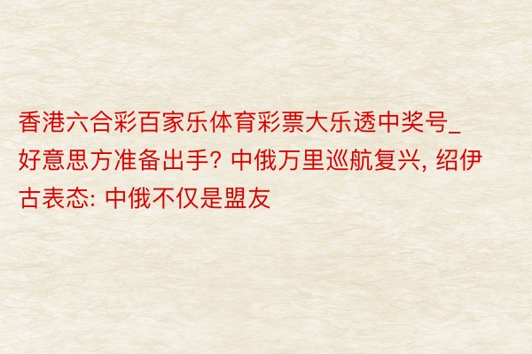 香港六合彩百家乐体育彩票大乐透中奖号_好意思方准备出手? 中俄万里巡航复兴, 绍伊古表态: 中俄不仅是盟友