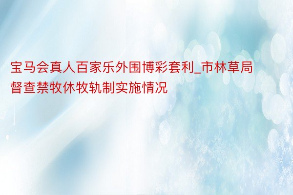 宝马会真人百家乐外围博彩套利_市林草局督查禁牧休牧轨制实施情况