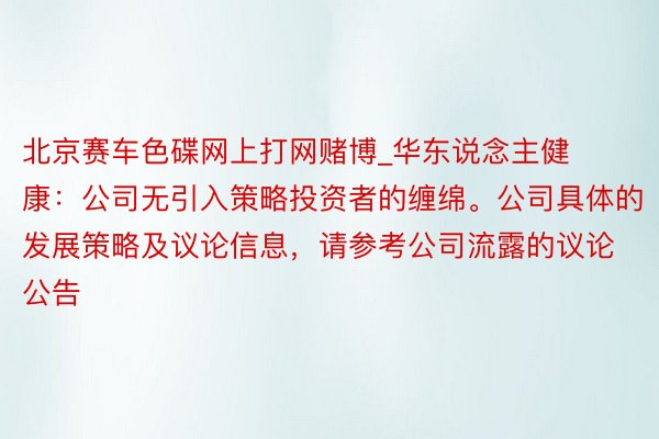 北京赛车色碟网上打网赌博_华东说念主健康：公司无引入策略投资者的缠绵。公司具体的发展策略及议论信息，请参考公司流露的议论公告