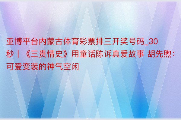 亚博平台内蒙古体育彩票排三开奖号码_30秒｜《三贵情史》用童话陈诉真爱故事 胡先煦：可爱变装的神气空闲