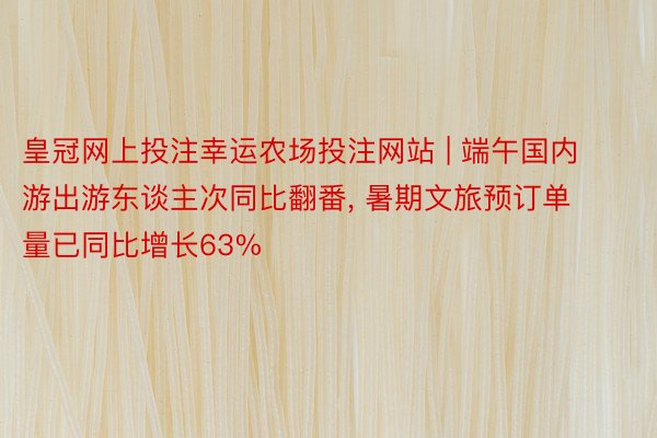 皇冠网上投注幸运农场投注网站 | 端午国内游出游东谈主次同比翻番, 暑期文旅预订单量已同比增长63%