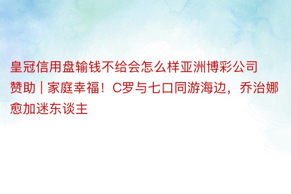 皇冠信用盘输钱不给会怎么样亚洲博彩公司赞助 | 家庭幸福！C罗与七口同游海边，乔治娜愈加迷东谈主