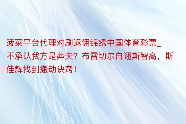 菠菜平台代理对刷返佣锦绣中国体育彩票_不承认我方是莽夫？布雷切尔自诩斯智高，斯佳辉找到搬动诀窍！