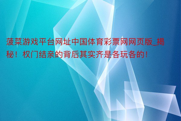 菠菜游戏平台网址中国体育彩票网网页版_揭秘！权门结亲的背后其实齐是各玩各的！