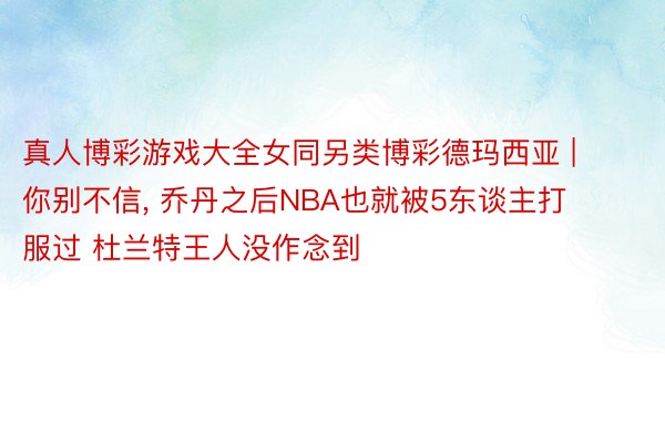 真人博彩游戏大全女同另类博彩德玛西亚 | 你别不信, 乔丹之后NBA也就被5东谈主打服过 杜兰特王人没作念到