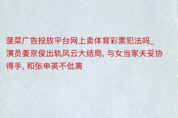 菠菜广告投放平台网上卖体育彩票犯法吗_演员姜京俊出轨风云大结局, 与女当家夫妥协