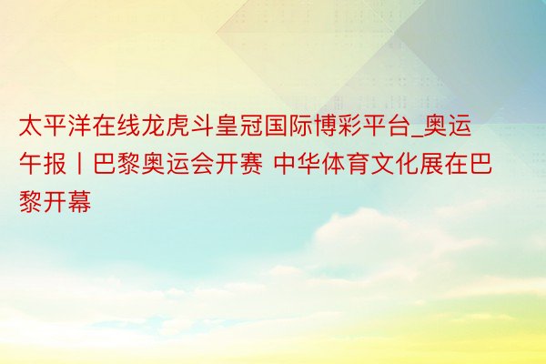 太平洋在线龙虎斗皇冠国际博彩平台_奥运午报丨巴黎奥运会开赛 中华体育文化展在巴黎