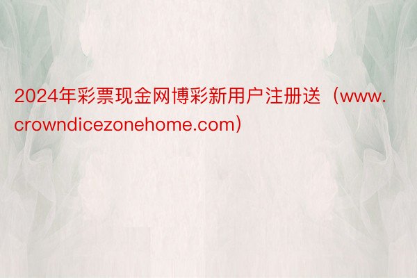 2024年彩票现金网博彩新用户注册送（www.crowndicezonehome