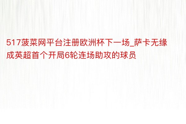 517菠菜网平台注册欧洲杯下一场_萨卡无缘成英超首个开局6轮连场助攻的球员