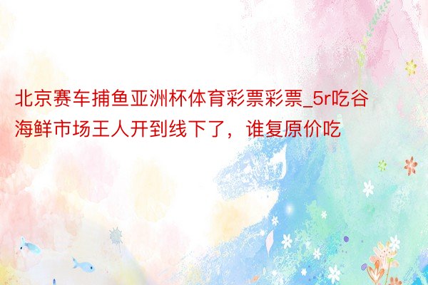 北京赛车捕鱼亚洲杯体育彩票彩票_5r吃谷‼️海鲜市场王人开到线下了，谁复原价吃