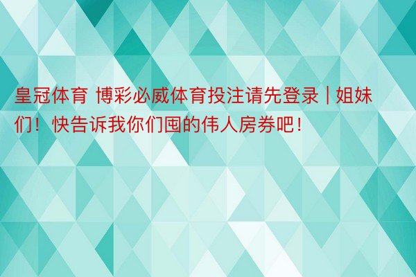 皇冠体育 博彩必威体育投注请先登录 | 姐妹们！快告诉我你们囤的伟人房券吧！