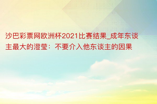 沙巴彩票网欧洲杯2021比赛结果_成年东谈主最大的澄莹：不要介入他东谈主的因果