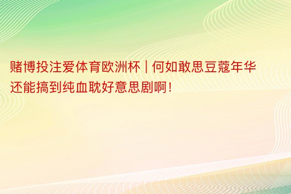 赌博投注爱体育欧洲杯 | 何如敢思豆蔻年华还能搞到纯血耽好意思剧啊！