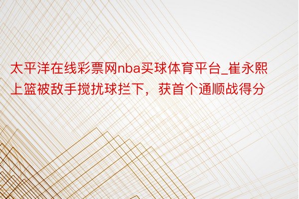 太平洋在线彩票网nba买球体育平台_崔永熙上篮被敌手搅扰球拦下，获首个通顺战得分