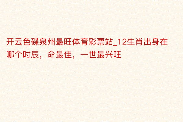 开云色碟泉州最旺体育彩票站_12生肖出身在哪个时辰，命最佳，一世最兴旺