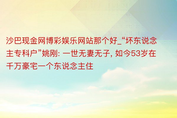 沙巴现金网博彩娱乐网站那个好_“坏东说念主专科户”姚刚: 一世无妻无子, 如今53岁在千万豪宅一个东说念主住