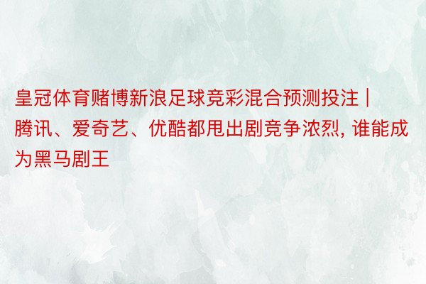 皇冠体育赌博新浪足球竞彩混合预测投注 | 腾讯、爱奇艺、优酷都甩出剧竞争浓烈, 