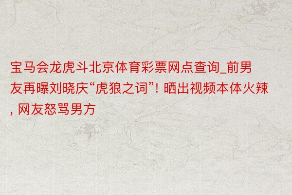 宝马会龙虎斗北京体育彩票网点查询_前男友再曝刘晓庆“虎狼之词”! 晒出视频本体火辣, 网友怒骂男方