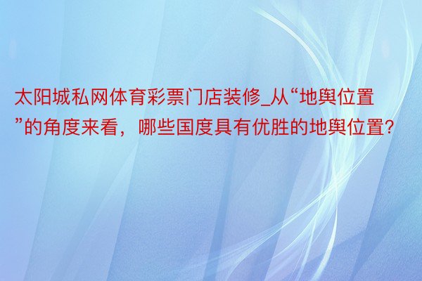 太阳城私网体育彩票门店装修_从“地舆位置”的角度来看，哪些国度具有优胜的地舆位置