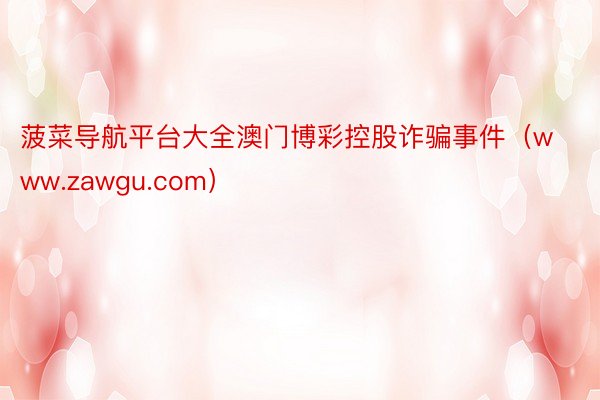 菠菜导航平台大全澳门博彩控股诈骗事件（www.zawgu.com）