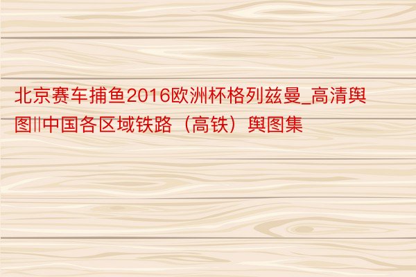 北京赛车捕鱼2016欧洲杯格列兹曼_高清舆图‖中国各区域铁路（高铁）舆图集