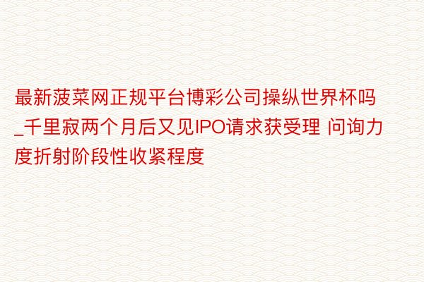 最新菠菜网正规平台博彩公司操纵世界杯吗_千里寂两个月后又见IPO请求获受理 问询力度折射阶段性收紧程度