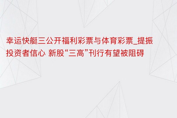 幸运快艇三公开福利彩票与体育彩票_提振投资者信心 新股“三高”刊行有望被阻碍