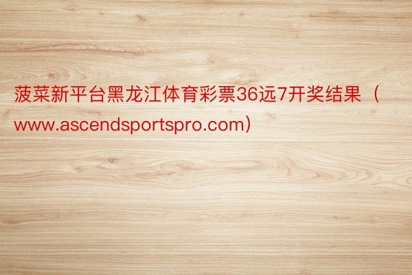 菠菜新平台黑龙江体育彩票36远7开奖结果（www.ascendsportspro