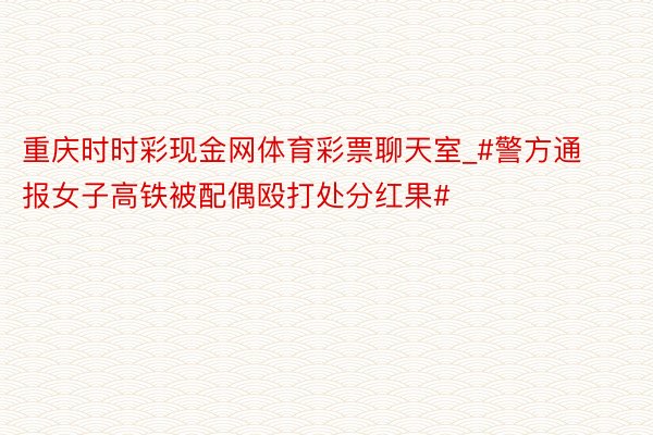 重庆时时彩现金网体育彩票聊天室_#警方通报女子高铁被配偶殴打处分红果#