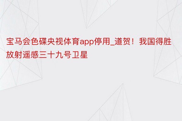 宝马会色碟央视体育app停用_道贺！我国得胜放射遥感三十九号卫星