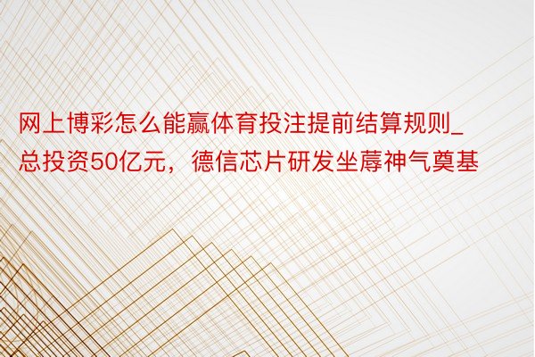 网上博彩怎么能赢体育投注提前结算规则_总投资50亿元，德信芯片研发坐蓐神气奠基