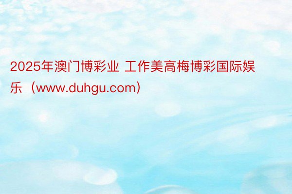 2025年澳门博彩业 工作美高梅博彩国际娱乐（www.duhgu.com）