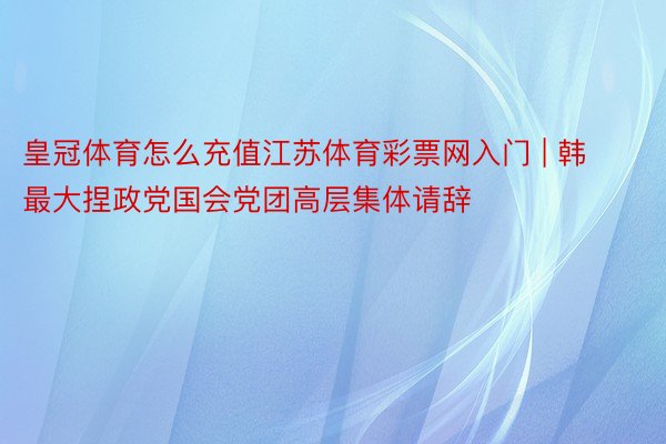 皇冠体育怎么充值江苏体育彩票网入门 | 韩最大捏政党国会党团高层集体请辞