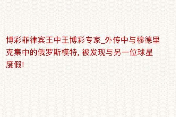 博彩菲律宾王中王博彩专家_外传中与穆德里克集中的俄罗斯模特, 被发现与另一位球星